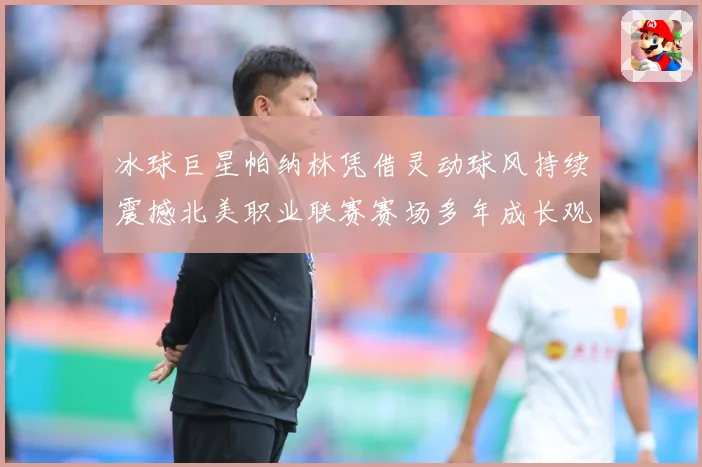 冰球巨星帕纳林凭借灵动球风持续震撼北美职业联赛赛场多年成长观察