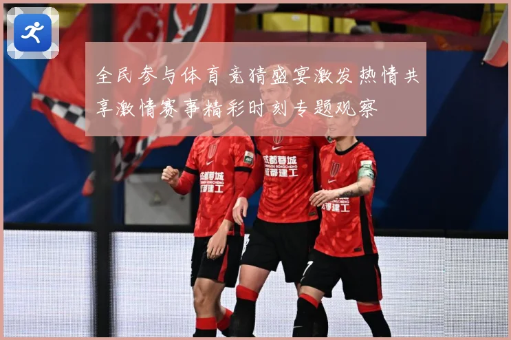 全民参与体育竞猜盛宴激发热情共享激情赛事精彩时刻专题观察