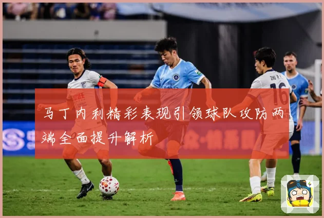 马丁内利精彩表现引领球队攻防两端全面提升解析