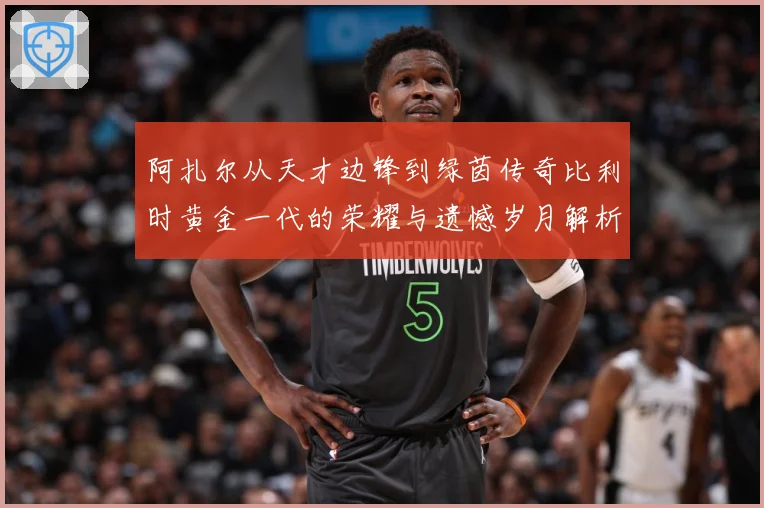 阿扎尔从天才边锋到绿茵传奇比利时黄金一代的荣耀与遗憾岁月解析